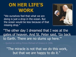 "The other day I dreamed that I was at the gates of heaven. And St. Peter said, 'Go back to Earth. There are no slums up here.'"   -- Quoted as telling Prince Michael of Greece in 1996.  ON HER LIFE’S WORK “ We ourselves feel that what we are doing is just a drop in the ocean. But the ocean would be less because of that missing drop.”  “ The miracle is not that we do this work, but that we are happy to do it.”  