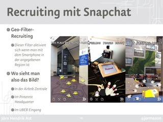 Jörn Hendrik Ast @jormason
Recruiting mit Snapchat
Geo-Filter-
Recruiting
Dieser Filter aktiviert
sich wenn man mit
dem Smartphone in
der angegebenen
Region ist
Wo sieht man
also das Bild?
In der Airbnb Zentrale
Im Pinterest
Headquarter
Im UBER Eingang
10
 