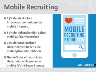 Jörn Hendrik Ast @jormason
Mobile Recruiting
63% der deutschen
Internetnutzer nutzen das
mobile Internet.
60% der Jobsuchenden gehen
mobil auf Karriereseiten
49% der untersuchten
Unternehmen haben eine
mobiloptimierte Jobbörse.
Nur 20% der untersuchten
Unternehmen lassen eine
mobile (Vor-) Bewerbung zu.
3
 