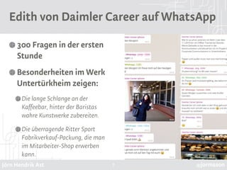 Jörn Hendrik Ast @jormason
Edith von Daimler Career auf WhatsApp
300 Fragen in der ersten
Stunde
Besonderheiten im Werk
Untertürkheim zeigen:
Die lange Schlange an der
Kaffeebar, hinter der Baristas
wahre Kunstwerke zubereiten.
Die überragende Ritter Sport
Fabrikverkauf-Packung, die man
im Mitarbeiter-Shop erwerben
kann.
7
 