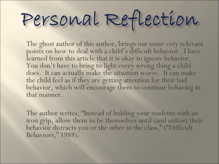 The ghost author of this author, brings out some very relevant points on how to deal with a child’s difficult behavior.  I have learned from this article that it is okay to ignore behavior.  You don’t have to bring to light every wrong thing a child does.  It can actually make the situation worse.  It can make the child feel as if they are getting attention for their bad behavior, which will encourage them to continue behaving in that manner.  The author writes, “Instead of holding your students with an iron grip, allow them to be themselves until (and unless) their behavior distracts you or the other in the class,” (“Difficult Behaviors,” 1988).  