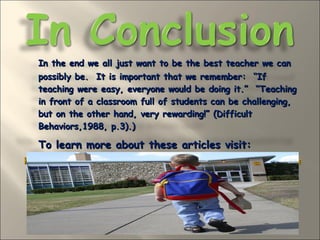 In the end we all just want to be the best teacher we can possibly be.  It is important that we remember:  “If teaching were easy, everyone would be doing it.”  “Teaching in front of a classroom full of students can be challenging, but on the other hand, very rewarding!” (Difficult Behaviors,1988, p.3).)  To learn more about these articles visit: http://honolulu.hawaii.edu/intranet/committees/FacDevCom/guidebk/teachtip/motiv8rules.htm 