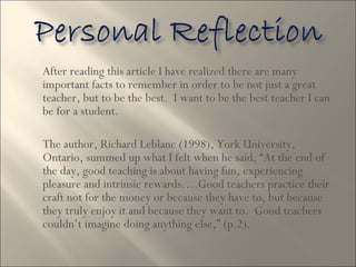After reading this article I have realized there are many important facts to remember in order to be not just a great teacher, but to be the best.  I want to be the best teacher I can be for a student.  The author, Richard Leblanc (1998), York University, Ontario, summed up what I felt when he said, “At the end of the day, good teaching is about having fun, experiencing pleasure and intrinsic rewards….Good teachers practice their craft not for the money or because they have to, but because they truly enjoy it and because they want to.  Good teachers couldn’t imagine doing anything else,” (p.2).  