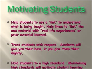 Help students to use a “link” to understand what is being taught. Help them to “link” the new material with “real life experiences” or prior material learned.  Treat students with respect.  Students will give you their best, it you give them their dignity. Hold students to a high standard.  Maintaining high standards will motivate student learning and be a source of student feelings of accomplishment when they meet the standards.  