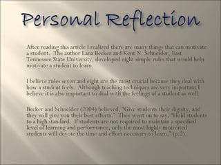 After reading this article I realized there are many things that can motivate a student.  The author Lana Becker and Kent N. Schneider, East Tennessee State University, developed eight simple rules that would help motivate a student to learn.  I believe rules seven and eight are the most crucial because they deal with how a student feels.  Although teaching techniques are very important I believe it is also important to deal with the feelings of a student as well.  Becker and Schneider (2004) believed, “Give students their dignity, and they will give you their best efforts.”  They went on to say, “Hold students to a high standard.  If students are not required to maintain a specified level of learning and performance, only the most highly motivated students will devote the time and effort necessary to learn,” (p.2).  