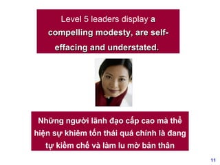 Level 5 leaders display  a compelling modesty, are self-effacing and understated.   Những người lãnh đạo cấp cao mà thể hiện sự khiêm tốn thái quá chính là đang tự kiềm chế và làm lu mờ bản thân 