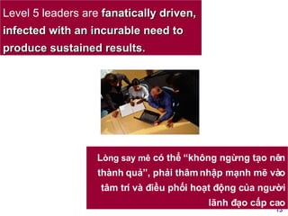 Level 5 leaders are  fanatically driven, infected with an incurable need to produce sustained results.   L òng say mê  có thể “không ngừng tạo nên thành quả”, phải thâm nhập mạnh mẽ vào tâm trí và điều phối hoạt động của người lãnh đạo cấp cao 