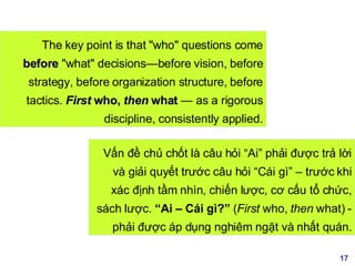 The key point is that "who" questions come  before  "what" decisions—before vision, before strategy, before organization structure, before tactics.  First  who,  then  what  — as a rigorous discipline, consistently applied. Vấn đề chủ chốt là câu hỏi “Ai” phải được trả lời và giải quyết trước câu hỏi “Cái gì” – trước khi xác định tầm nhìn, chiến lược, cơ cấu tổ chức, sách lược.  “Ai – Cái gì?”  ( First  who,  then  what) - phải được áp dụng nghiêm ngặt và nhất quán. 