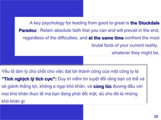 A key psychology for leading from good to great is  the Stockdale Paradox  : Retain absolute faith that you can and will prevail in the end, regardless of the difficulties, and  at the same time   confront the most brutal facts of your current reality,  whatever they might be. Yếu tố tâm lý chủ chốt cho việc đạt tới thành công của một công ty là  “Tính nghịch lý tích cực”:  Duy trì niềm tin tuyệt đối rằng bạn có thể và sẽ giành thắng lợi, không e ngại khó khăn, và  cùng lúc  đương đầu với mọi khó khăn thực tế mà bạn đang phải đối mặt, dù cho đó là những khó khăn gì 