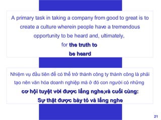 A primary task in taking a company from good to great is to create a culture wherein people have a tremendous opportunity to be heard and, ultimately,  for  the truth to  be heard Nhiệm vụ đầu tiên để có thể trở thành công ty thành công là phải tạo nên văn hóa doanh nghiệp mà ở đó con người có những   cơ hội tuyệt vời được lắng nghe,và cuối cùng: Sự thật được bày tỏ và lắng nghe  