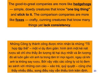 The good-to-great companies are more like  hedgehogs  — simple, dowdy creatures that know  "one big thing"  and  stick to it.  The comparison companies are more like  foxes  — crafty, cunning creatures that know many things yet  lack consistency . Những Công ty thành công được nhìn nhận là những “Tổ hợp tập thể” – một ví dụ đơn giản: hình ảnh một kẻ nát rượu sẽ chỉ cho thấy ấn tượng tệ hại duy nhất và ấn tượng  đó sẽ luôn gắn với anh ta trong tâm trí mọi người, ngay cả khi anh ta không say rượu . Bởi vậy việc các công ty có bị đem so sánh với những con cáo – xảo trá, quỷ quyệt – cũng cho thấy nhiều điều, song điều này vẫn thiếu tính kiên định. 