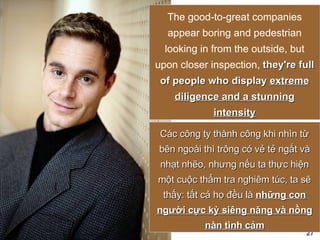 The good-to-great companies appear boring and pedestrian looking in from the outside, but upon closer inspection,  they're full of people who display  extreme diligence and a stunning intensity Các công ty thành công khi nhìn từ bên ngoài thì trông có vẻ tẻ ngắt và nhạt nhẽo, nhưng nếu ta thực hiện một cuộc thẩm tra nghiêm túc, ta sẽ thấy: tất cả họ đều là  những con người cực kỳ siêng năng và nồng nàn tình cảm 
