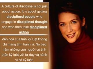 A culture of discipline is not just about action. It is about getting  disciplined people  who engage in  disciplined thought  and who then take  disciplined action . Văn hóa của tính kỷ luật không chỉ mang tính hành vi. Nó bao hàm những con người có tinh thần kỷ luật với tư duy và hành vi có kỷ luật. 