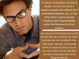 A culture of discipline involves a duality. On the one hand, it requires people who  adhere to a consistent system ;  yet, on the other hand, it gives people  freedom and responsibility  within the framework of that system. Văn hóa của Tính Kỷ luật cũng có tính hai mặt. Một mặt, nó đòi hỏi con người phải tham gia vào hệ thống tổ chức nh ất quán , mặt khác, nó cho phép chính con người ấy được tự do và chịu trách nhiệm với mọi hoạt động của mình trong khuôn khổ của hệ thống tổ chức đó. 