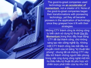 The good-to-great companies used technology as  an accelerator of momentum , not a creator of it. None of the good-to-great companies began their transformations with pioneering technology, yet they all became pioneers in the application of technology once they grasped how it fit with their strategies. Những CTY   thành công là những công ty biết cách sử dụng kỹ thuật  Gia tốc   Momentum   trong thúc đẩy hoạt động CTY để đạt thành công, chứ không sáng tạo nên  công nghệ   ấy. Không m ột  CTY   thành công nào bắt đầu sự chuyển mình của nó bằng “kỹ thuật tiên phong”, nhưng tất cả những CTY   này đều trở thành những người tiên phong trong việc ứng dụng công nghệ một khi họ thấu hiểu kỹ thuật đó phù hợp với chiến lược phát triển của họ như thế nào. 