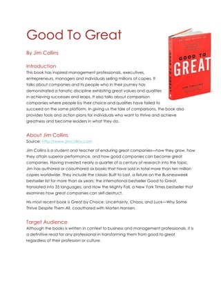 Good To Great
By Jim Collins
Introduction
This book has inspired management professionals, executives,
entrepreneurs, managers and individuals selling millions of copies. It
talks about companies and its people who in their journey has
demonstrated a fanatic discipline exhibiting great values and qualities
in achieving successes and leaps. It also talks about comparison
companies where people by their choice and qualities have failed to
succeed on the same platform. In giving us the tale of comparisons, the book also
provides tools and action plans for individuals who want to thrive and achieve
greatness and become leaders in what they do.
About Jim Collins
Source: http://www.jimcollins.com
Jim Collins is a student and teacher of enduring great companies—how they grow, how
they attain superior performance, and how good companies can become great
companies. Having invested nearly a quarter of a century of research into the topic,
Jim has authored or coauthored six books that have sold in total more than ten million
copies worldwide. They include the classic Built to Last, a fixture on the Businessweek
bestseller list for more than six years; the international bestseller Good to Great,
translated into 35 languages; and How the Mighty Fall, a New York Times bestseller that
examines how great companies can self-destruct.
His most recent book is Great by Choice: Uncertainty, Chaos, and Luck—Why Some
Thrive Despite Them All, coauthored with Morten Hansen.
Target Audience
Although the books is written in context to business and management professionals, it is
a definitive read for any professional in transforming them from good to great
regardless of their profession or culture.
 