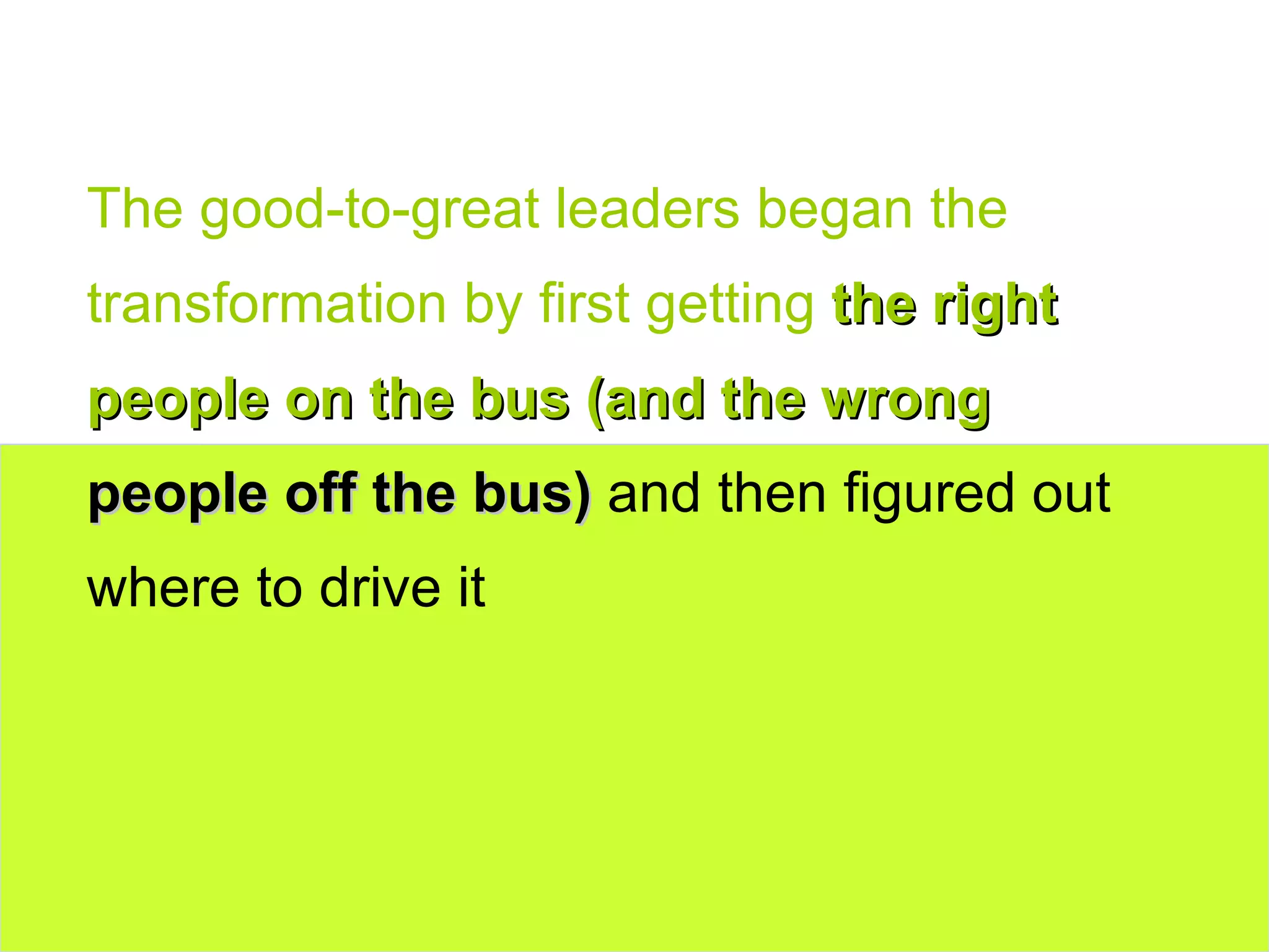 The good-to-great leaders began the transformation by first getting  the right people on the bus (and the wrong  people off the bus)  and then figured out where to drive it 
