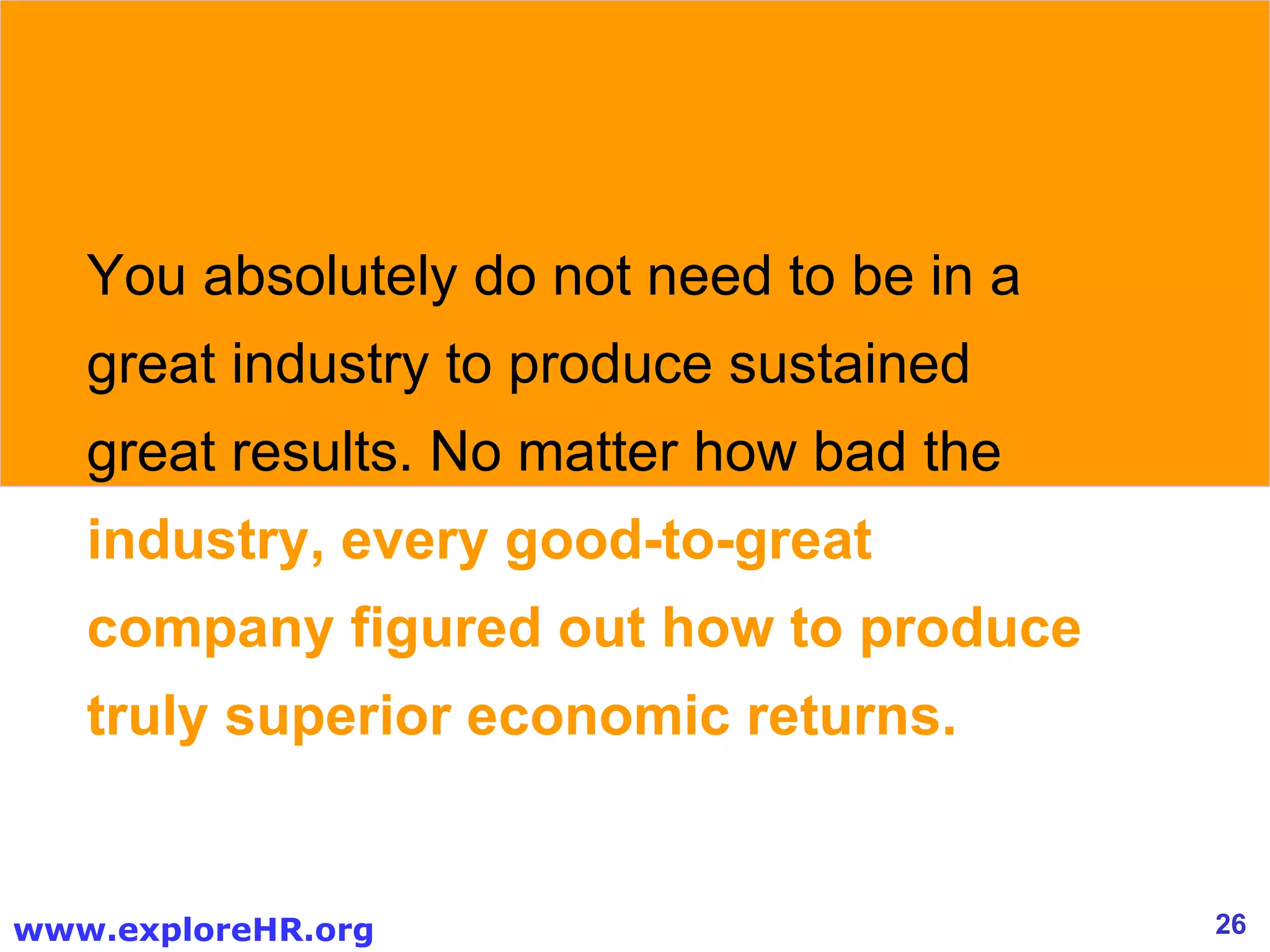 You absolutely do not need to be in a great industry to produce sustained great results. No matter how bad the  industry, every good-to-great company figured out how to produce truly superior economic returns. 