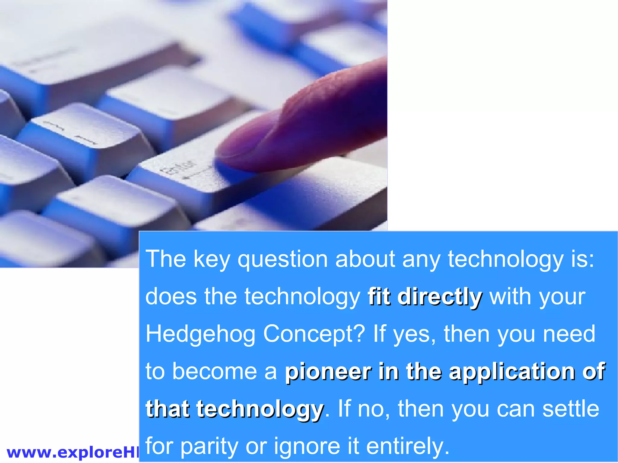 The key question about any technology is: does the technology  fit directly  with your Hedgehog Concept? If yes, then you need to become a  pioneer in the application of that technology . If no, then you can settle for parity or ignore it entirely. 