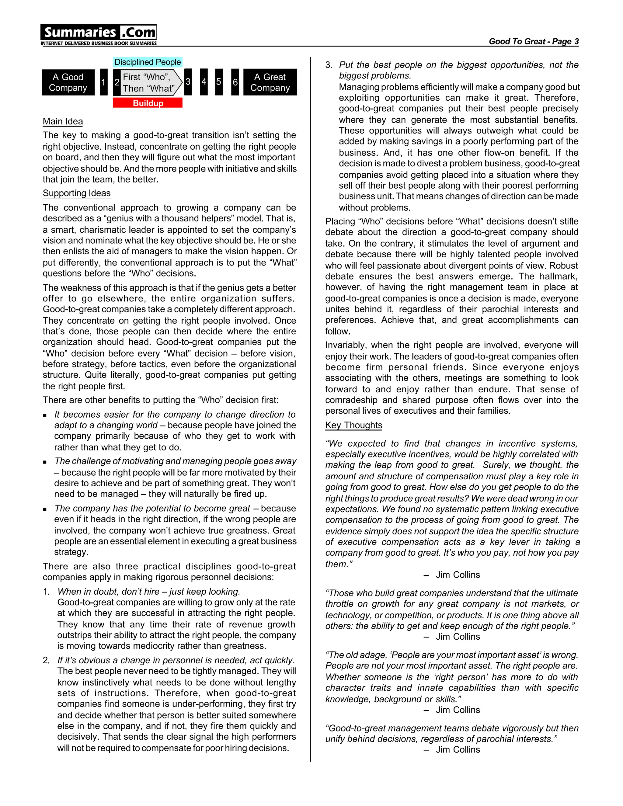 Main Idea
The key to making a good-to-great transition isn’t setting the
right objective. Instead, concentrate on getting the right people
on board, and then they will figure out what the most important
objective should be. And the more people with initiative and skills
that join the team, the better.
Supporting Ideas
The conventional approach to growing a company can be
described as a “genius with a thousand helpers” model. That is,
a smart, charismatic leader is appointed to set the company’s
vision and nominate what the key objective should be. He or she
then enlists the aid of managers to make the vision happen. Or
put differently, the conventional approach is to put the “What”
questions before the “Who” decisions.
The weakness of this approach is that if the genius gets a better
offer to go elsewhere, the entire organization suffers.
Good-to-great companies take a completely different approach.
They concentrate on getting the right people involved. Once
that’s done, those people can then decide where the entire
organization should head. Good-to-great companies put the
“Who” decision before every “What” decision – before vision,
before strategy, before tactics, even before the organizational
structure. Quite literally, good-to-great companies put getting
the right people first.
There are other benefits to putting the “Who” decision first:
n It becomes easier for the company to change direction to
adapt to a changing world – because people have joined the
company primarily because of who they get to work with
rather than what they get to do.
n The challenge of motivating and managing people goes away
– because the right people will be far more motivated by their
desire to achieve and be part of something great. They won’t
need to be managed – they will naturally be fired up.
n The company has the potential to become great – because
even if it heads in the right direction, if the wrong people are
involved, the company won’t achieve true greatness. Great
people are an essential element in executing a great business
strategy.
There are also three practical disciplines good-to-great
companies apply in making rigorous personnel decisions:
1. When in doubt, don’t hire – just keep looking.
Good-to-great companies are willing to grow only at the rate
at which they are successful in attracting the right people.
They know that any time their rate of revenue growth
outstrips their ability to attract the right people, the company
is moving towards mediocrity rather than greatness.
2. If it’s obvious a change in personnel is needed, act quickly.
The best people never need to be tightly managed. They will
know instinctively what needs to be done without lengthy
sets of instructions. Therefore, when good-to-great
companies find someone is under-performing, they first try
and decide whether that person is better suited somewhere
else in the company, and if not, they fire them quickly and
decisively. That sends the clear signal the high performers
will not be required to compensate for poor hiring decisions.
3. Put the best people on the biggest opportunities, not the
biggest problems.
Managing problems efficiently will make a company good but
exploiting opportunities can make it great. Therefore,
good-to-great companies put their best people precisely
where they can generate the most substantial benefits.
These opportunities will always outweigh what could be
added by making savings in a poorly performing part of the
business. And, it has one other flow-on benefit. If the
decision is made to divest a problem business, good-to-great
companies avoid getting placed into a situation where they
sell off their best people along with their poorest performing
business unit. That means changes of direction can be made
without problems.
Placing “Who” decisions before “What” decisions doesn’t stifle
debate about the direction a good-to-great company should
take. On the contrary, it stimulates the level of argument and
debate because there will be highly talented people involved
who will feel passionate about divergent points of view. Robust
debate ensures the best answers emerge. The hallmark,
however, of having the right management team in place at
good-to-great companies is once a decision is made, everyone
unites behind it, regardless of their parochial interests and
preferences. Achieve that, and great accomplishments can
follow.
Invariably, when the right people are involved, everyone will
enjoy their work. The leaders of good-to-great companies often
become firm personal friends. Since everyone enjoys
associating with the others, meetings are something to look
forward to and enjoy rather than endure. That sense of
comradeship and shared purpose often flows over into the
personal lives of executives and their families.
Key Thoughts
“We expected to find that changes in incentive systems,
especially executive incentives, would be highly correlated with
making the leap from good to great. Surely, we thought, the
amount and structure of compensation must play a key role in
going from good to great. How else do you get people to do the
right things to produce great results? We were dead wrong in our
expectations. We found no systematic pattern linking executive
compensation to the process of going from good to great. The
evidence simply does not support the idea the specific structure
of executive compensation acts as a key lever in taking a
company from good to great. It’s who you pay, not how you pay
them.”
– Jim Collins
“Those who build great companies understand that the ultimate
throttle on growth for any great company is not markets, or
technology, or competition, or products. It is one thing above all
others: the ability to get and keep enough of the right people.”
– Jim Collins
“The old adage, ‘People are your most important asset’ is wrong.
People are not your most important asset. The right people are.
Whether someone is the ‘right person’ has more to do with
character traits and innate capabilities than with specific
knowledge, background or skills.”
– Jim Collins
“Good-to-great management teams debate vigorously but then
unify behind decisions, regardless of parochial interests.”
– Jim Collins
Good To Great - Page 3
Buildup
Disciplined People
A Good
Company
A Great
Company
2
First “Who”,
Then “What”
1 3 4 5 6
 