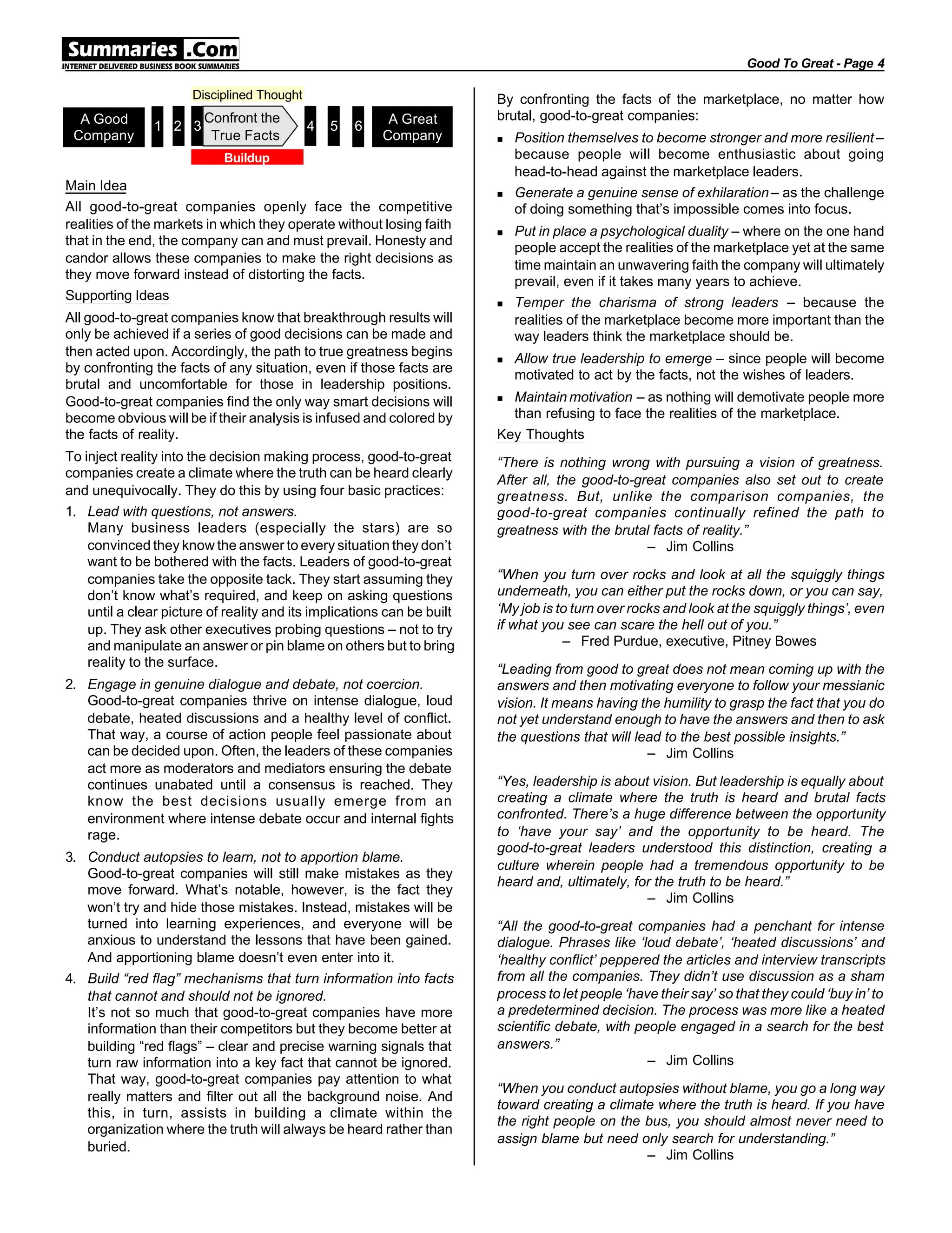 Main Idea
All good-to-great companies openly face the competitive
realities of the markets in which they operate without losing faith
that in the end, the company can and must prevail. Honesty and
candor allows these companies to make the right decisions as
they move forward instead of distorting the facts.
Supporting Ideas
All good-to-great companies know that breakthrough results will
only be achieved if a series of good decisions can be made and
then acted upon. Accordingly, the path to true greatness begins
by confronting the facts of any situation, even if those facts are
brutal and uncomfortable for those in leadership positions.
Good-to-great companies find the only way smart decisions will
become obvious will be if their analysis is infused and colored by
the facts of reality.
To inject reality into the decision making process, good-to-great
companies create a climate where the truth can be heard clearly
and unequivocally. They do this by using four basic practices:
1. Lead with questions, not answers.
Many business leaders (especially the stars) are so
convinced they know the answer to every situation they don’t
want to be bothered with the facts. Leaders of good-to-great
companies take the opposite tack. They start assuming they
don’t know what’s required, and keep on asking questions
until a clear picture of reality and its implications can be built
up. They ask other executives probing questions – not to try
and manipulate an answer or pin blame on others but to bring
reality to the surface.
2. Engage in genuine dialogue and debate, not coercion.
Good-to-great companies thrive on intense dialogue, loud
debate, heated discussions and a healthy level of conflict.
That way, a course of action people feel passionate about
can be decided upon. Often, the leaders of these companies
act more as moderators and mediators ensuring the debate
continues unabated until a consensus is reached. They
know the best decisions usually emerge from an
environment where intense debate occur and internal fights
rage.
3. Conduct autopsies to learn, not to apportion blame.
Good-to-great companies will still make mistakes as they
move forward. What’s notable, however, is the fact they
won’t try and hide those mistakes. Instead, mistakes will be
turned into learning experiences, and everyone will be
anxious to understand the lessons that have been gained.
And apportioning blame doesn’t even enter into it.
4. Build “red flag” mechanisms that turn information into facts
that cannot and should not be ignored.
It’s not so much that good-to-great companies have more
information than their competitors but they become better at
building “red flags” – clear and precise warning signals that
turn raw information into a key fact that cannot be ignored.
That way, good-to-great companies pay attention to what
really matters and filter out all the background noise. And
this, in turn, assists in building a climate within the
organization where the truth will always be heard rather than
buried.
By confronting the facts of the marketplace, no matter how
brutal, good-to-great companies:
n Position themselves to become stronger and more resilient –
because people will become enthusiastic about going
head-to-head against the marketplace leaders.
n Generate a genuine sense of exhilaration – as the challenge
of doing something that’s impossible comes into focus.
n Put in place a psychological duality – where on the one hand
people accept the realities of the marketplace yet at the same
time maintain an unwavering faith the company will ultimately
prevail, even if it takes many years to achieve.
n Temper the charisma of strong leaders – because the
realities of the marketplace become more important than the
way leaders think the marketplace should be.
n Allow true leadership to emerge – since people will become
motivated to act by the facts, not the wishes of leaders.
n Maintain motivation – as nothing will demotivate people more
than refusing to face the realities of the marketplace.
Key Thoughts
“There is nothing wrong with pursuing a vision of greatness.
After all, the good-to-great companies also set out to create
greatness. But, unlike the comparison companies, the
good-to-great companies continually refined the path to
greatness with the brutal facts of reality.”
– Jim Collins
“When you turn over rocks and look at all the squiggly things
underneath, you can either put the rocks down, or you can say,
‘My job is to turn over rocks and look at the squiggly things’, even
if what you see can scare the hell out of you.”
– Fred Purdue, executive, Pitney Bowes
“Leading from good to great does not mean coming up with the
answers and then motivating everyone to follow your messianic
vision. It means having the humility to grasp the fact that you do
not yet understand enough to have the answers and then to ask
the questions that will lead to the best possible insights.”
– Jim Collins
“Yes, leadership is about vision. But leadership is equally about
creating a climate where the truth is heard and brutal facts
confronted. There’s a huge difference between the opportunity
to ‘have your say’ and the opportunity to be heard. The
good-to-great leaders understood this distinction, creating a
culture wherein people had a tremendous opportunity to be
heard and, ultimately, for the truth to be heard.”
– Jim Collins
“All the good-to-great companies had a penchant for intense
dialogue. Phrases like ‘loud debate’, ‘heated discussions’ and
‘healthy conflict’ peppered the articles and interview transcripts
from all the companies. They didn’t use discussion as a sham
process to let people ‘have their say’ so that they could ‘buy in’ to
a predetermined decision. The process was more like a heated
scientific debate, with people engaged in a search for the best
answers.”
– Jim Collins
“When you conduct autopsies without blame, you go a long way
toward creating a climate where the truth is heard. If you have
the right people on the bus, you should almost never need to
assign blame but need only search for understanding.”
– Jim Collins
Good To Great - Page 4
Buildup
Disciplined Thought
A Good
Company
A Great
Company
3
Confront the
True Facts
1 2 4 5 6
 