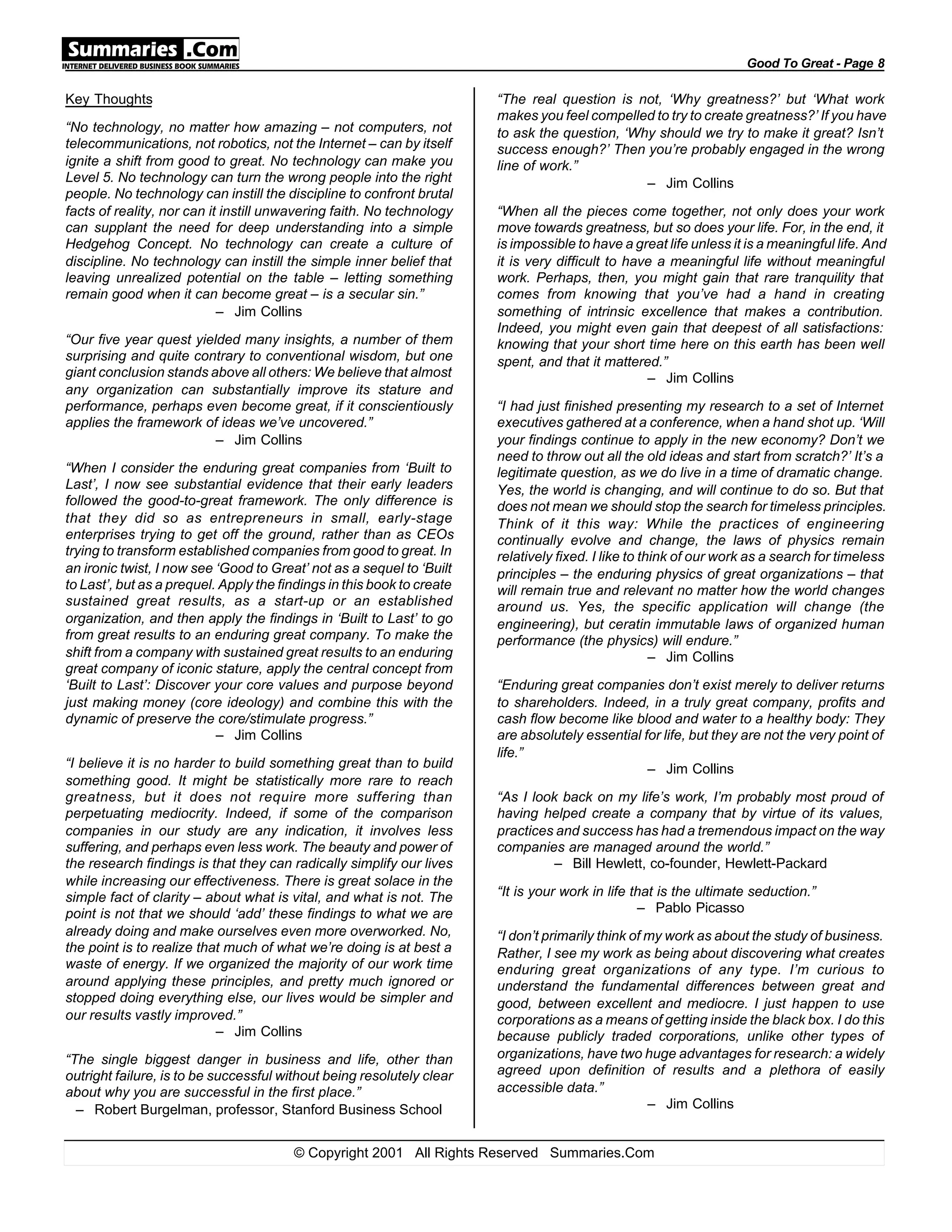 Key Thoughts
“No technology, no matter how amazing – not computers, not
telecommunications, not robotics, not the Internet – can by itself
ignite a shift from good to great. No technology can make you
Level 5. No technology can turn the wrong people into the right
people. No technology can instill the discipline to confront brutal
facts of reality, nor can it instill unwavering faith. No technology
can supplant the need for deep understanding into a simple
Hedgehog Concept. No technology can create a culture of
discipline. No technology can instill the simple inner belief that
leaving unrealized potential on the table – letting something
remain good when it can become great – is a secular sin.”
– Jim Collins
“Our five year quest yielded many insights, a number of them
surprising and quite contrary to conventional wisdom, but one
giant conclusion stands above all others: We believe that almost
any organization can substantially improve its stature and
performance, perhaps even become great, if it conscientiously
applies the framework of ideas we’ve uncovered.”
– Jim Collins
“When I consider the enduring great companies from ‘Built to
Last’, I now see substantial evidence that their early leaders
followed the good-to-great framework. The only difference is
that they did so as entrepreneurs in small, early-stage
enterprises trying to get off the ground, rather than as CEOs
trying to transform established companies from good to great. In
an ironic twist, I now see ‘Good to Great’ not as a sequel to ‘Built
to Last’, but as a prequel. Apply the findings in this book to create
sustained great results, as a start-up or an established
organization, and then apply the findings in ‘Built to Last’ to go
from great results to an enduring great company. To make the
shift from a company with sustained great results to an enduring
great company of iconic stature, apply the central concept from
‘Built to Last’: Discover your core values and purpose beyond
just making money (core ideology) and combine this with the
dynamic of preserve the core/stimulate progress.”
– Jim Collins
“I believe it is no harder to build something great than to build
something good. It might be statistically more rare to reach
greatness, but it does not require more suffering than
perpetuating mediocrity. Indeed, if some of the comparison
companies in our study are any indication, it involves less
suffering, and perhaps even less work. The beauty and power of
the research findings is that they can radically simplify our lives
while increasing our effectiveness. There is great solace in the
simple fact of clarity – about what is vital, and what is not. The
point is not that we should ‘add’ these findings to what we are
already doing and make ourselves even more overworked. No,
the point is to realize that much of what we’re doing is at best a
waste of energy. If we organized the majority of our work time
around applying these principles, and pretty much ignored or
stopped doing everything else, our lives would be simpler and
our results vastly improved.”
– Jim Collins
“The single biggest danger in business and life, other than
outright failure, is to be successful without being resolutely clear
about why you are successful in the first place.”
– Robert Burgelman, professor, Stanford Business School
“The real question is not, ‘Why greatness?’ but ‘What work
makes you feel compelled to try to create greatness?’ If you have
to ask the question, ‘Why should we try to make it great? Isn’t
success enough?’ Then you’re probably engaged in the wrong
line of work.”
– Jim Collins
“When all the pieces come together, not only does your work
move towards greatness, but so does your life. For, in the end, it
is impossible to have a great life unless it is a meaningful life. And
it is very difficult to have a meaningful life without meaningful
work. Perhaps, then, you might gain that rare tranquility that
comes from knowing that you’ve had a hand in creating
something of intrinsic excellence that makes a contribution.
Indeed, you might even gain that deepest of all satisfactions:
knowing that your short time here on this earth has been well
spent, and that it mattered.”
– Jim Collins
“I had just finished presenting my research to a set of Internet
executives gathered at a conference, when a hand shot up. ‘Will
your findings continue to apply in the new economy? Don’t we
need to throw out all the old ideas and start from scratch?’ It’s a
legitimate question, as we do live in a time of dramatic change.
Yes, the world is changing, and will continue to do so. But that
does not mean we should stop the search for timeless principles.
Think of it this way: While the practices of engineering
continually evolve and change, the laws of physics remain
relatively fixed. I like to think of our work as a search for timeless
principles – the enduring physics of great organizations – that
will remain true and relevant no matter how the world changes
around us. Yes, the specific application will change (the
engineering), but ceratin immutable laws of organized human
performance (the physics) will endure.”
– Jim Collins
“Enduring great companies don’t exist merely to deliver returns
to shareholders. Indeed, in a truly great company, profits and
cash flow become like blood and water to a healthy body: They
are absolutely essential for life, but they are not the very point of
life.”
– Jim Collins
“As I look back on my life’s work, I’m probably most proud of
having helped create a company that by virtue of its values,
practices and success has had a tremendous impact on the way
companies are managed around the world.”
– Bill Hewlett, co-founder, Hewlett-Packard
“It is your work in life that is the ultimate seduction.”
– Pablo Picasso
“I don’t primarily think of my work as about the study of business.
Rather, I see my work as being about discovering what creates
enduring great organizations of any type. I’m curious to
understand the fundamental differences between great and
good, between excellent and mediocre. I just happen to use
corporations as a means of getting inside the black box. I do this
because publicly traded corporations, unlike other types of
organizations, have two huge advantages for research: a widely
agreed upon definition of results and a plethora of easily
accessible data.”
– Jim Collins
Good To Great - Page 8
© Copyright 2001 All Rights Reserved Summaries.Com
 