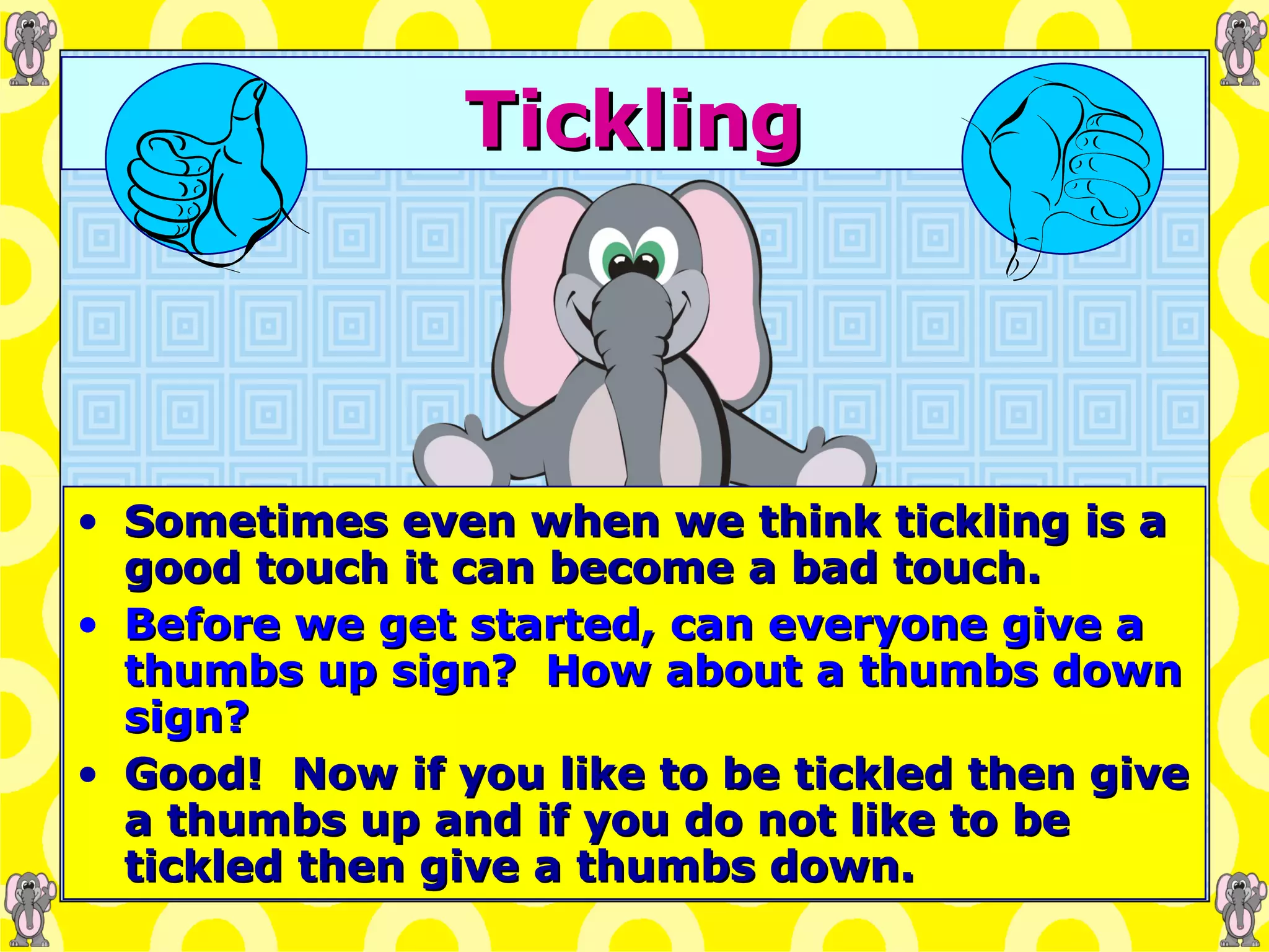 Tickling Sometimes even when we think tickling is a good touch it can become a bad touch. Before we get started, can everyone give a thumbs up sign?  How about a thumbs down sign? Good!  Now if you like to be tickled then give a thumbs up and if you do not like to be tickled then give a thumbs down. 