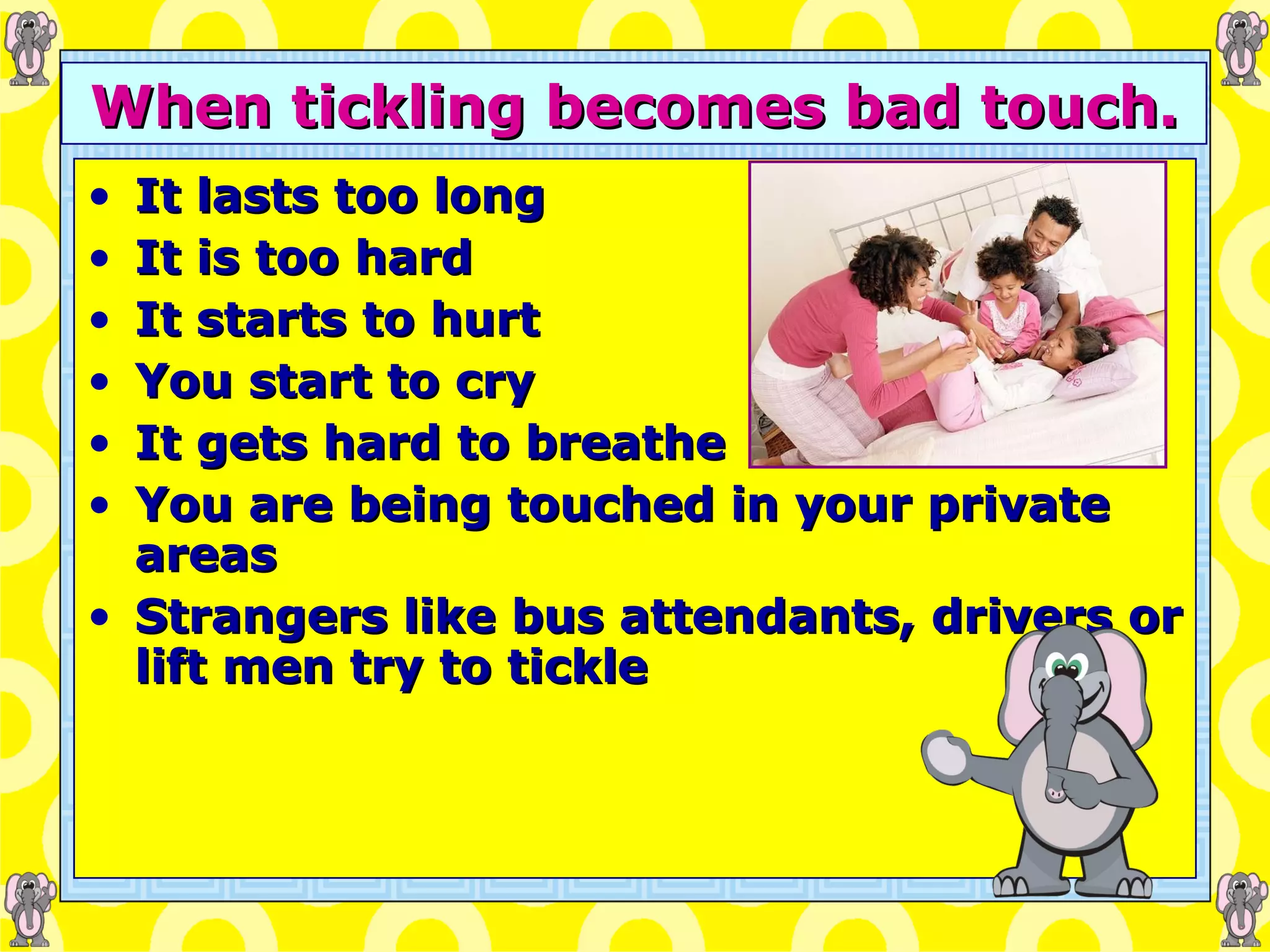When tickling becomes bad touch. It lasts too long It is too hard It starts to hurt You start to cry It gets hard to breathe You are being touched in your private areas Strangers like bus attendants, drivers or lift men try to tickle 