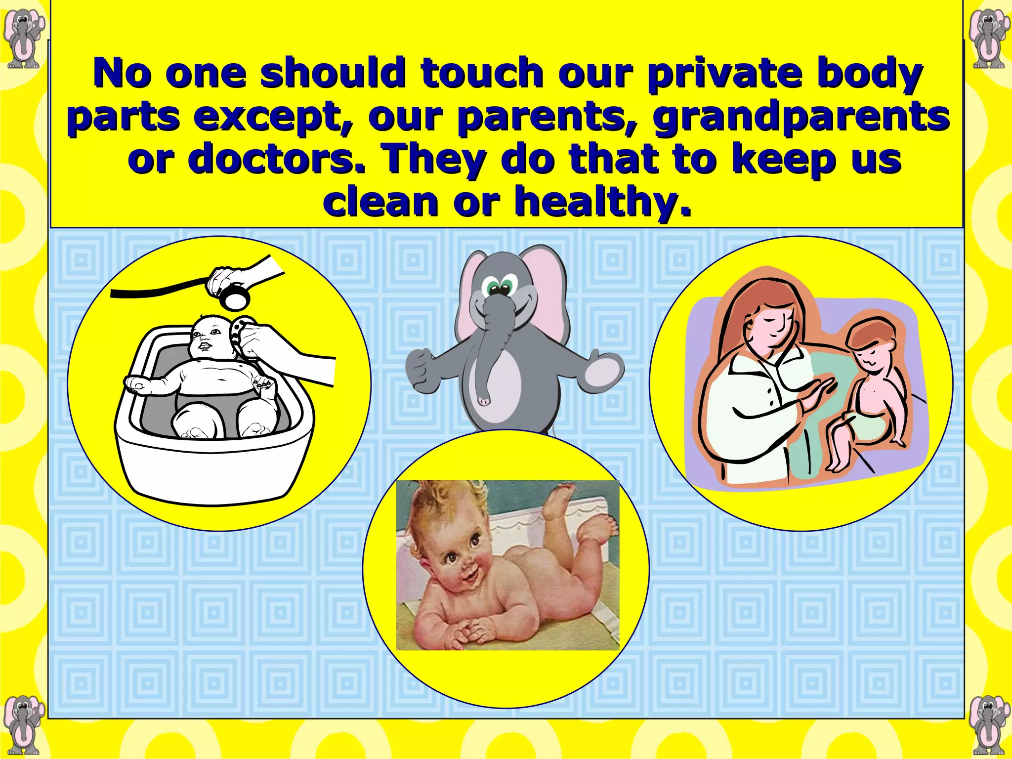   No one should touch our private body parts except, our parents, grandparents  or doctors. They do that to keep us clean or healthy. 