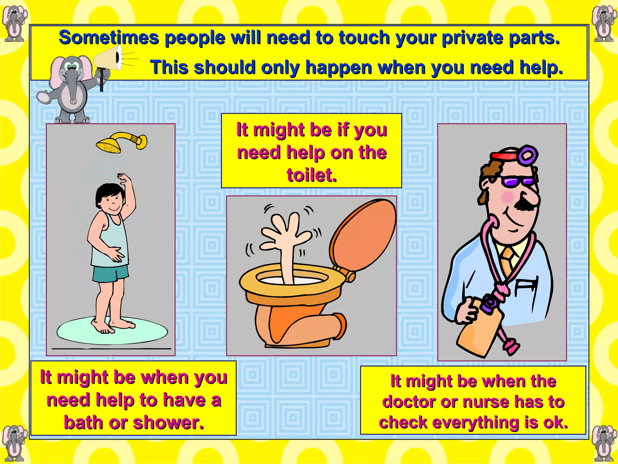 Sometimes people will need to touch your private parts. This should only happen when you need help. It might be when you need help to have a bath or shower. It might be if you need help on the toilet. It might be when the doctor or nurse has to check everything is ok. 