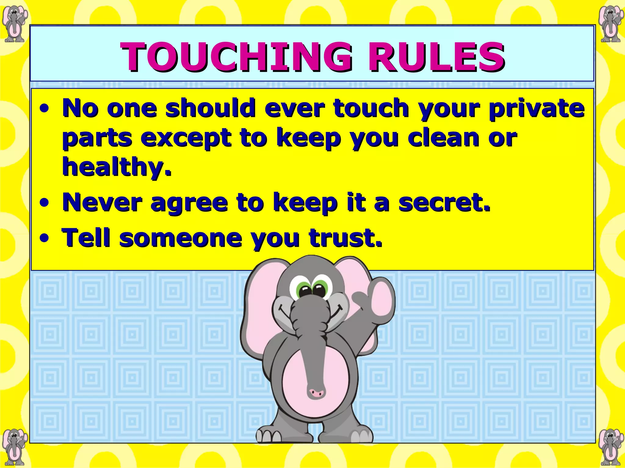TOUCHING RULES No one should ever touch your private parts except to keep you clean or healthy. Never agree to keep it a secret. Tell someone you trust. 