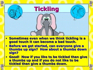 Tickling Sometimes even when we think tickling is a good touch it can become a bad touch. Before we get started, can everyone give a thumbs up sign?  How about a thumbs down sign? Good!  Now if you like to be tickled then give a thumbs up and if you do not like to be tickled then give a thumbs down. 