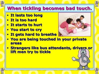 When tickling becomes bad touch. It lasts too long It is too hard It starts to hurt You start to cry It gets hard to breathe You are being touched in your private areas Strangers like bus attendants, drivers or lift men try to tickle 