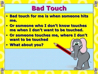 Bad Touch Bad touch for me is when someone hits me. Or someone who I don’t know touches me when I don’t want to be touched. Or someone touches me, where I don’t want to be touched What about you? 