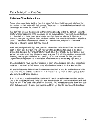 © eslmovielesson.com 2011
- 11 -
Extra Activity 2 for Part One
Listening Close Instructions:
Prepare the students by dividing them into pairs. Tell them that they must not share the
information on their sheet with their partner. Then hand out the worksheets with each pair
receiving a worksheet for student “A” and “B.”
You can then prepare the students for the listening close by setting the context – describe
briefly what is happening in the scene you will be showing them. You might choose to show
it to them twice, or three times, or whatever you think they can tolerate. If this is your
intention, then you might have them just listen the first time around and not fill in any of the
blanks. The second time they can fill them in. The third time, they can double-check
answers or fill in any blanks that they missed.
After completing the listening close, you can have the students sit with their partner and
each of them read their part (the part they were filling in blanks for) aloud to the other.
During this dialogue, they should not show each other their sheets, but their partner can
verbally correct them if they think an answer is wrong. This will give students practice with
listening, reading, pronunciation, and spelling. (If you are pressed for time, you may
dispense with this part of the exercise and just hand out the answer key right away.)
Once the students have read their dialogue to each other, the pairs can either check their
answers by comparing their sheets or by referring to an answer key that you provide.
An alternative to the above is to split the entire class into “A” and “B” students rather than
into pairs. The A’s and B’s can then check their answers together, in a large group, before
you pair A’s and B’s into couples.
A good follow-up exercise could be having each pair of students make a sentence using
one of the slang expressions. They can then write them on the blackboard/wipeboard, and
have the rest of the class check them for accuracy. Or, have student pairs make their own
short dialogue using 2-3 slang expressions and then get them to read aloud to the class.
 