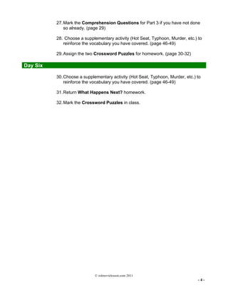 © eslmovielesson.com 2011
- 4 -
27.Mark the Comprehension Questions for Part 3 if you have not done
so already. (page 29)
28. Choose a supplementary activity (Hot Seat, Typhoon, Murder, etc.) to
reinforce the vocabulary you have covered. (page 46-49)
29.Assign the two Crossword Puzzles for homework. (page 30-32)
Day Six
30.Choose a supplementary activity (Hot Seat, Typhoon, Murder, etc.) to
reinforce the vocabulary you have covered. (page 46-49)
31.Return What Happens Next? homework.
32.Mark the Crossword Puzzles in class.
 