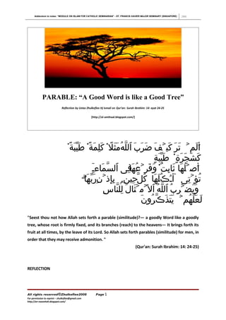 Addendum to notes: “MODULE ON ISLAM FOR CATHOLIC SEMINARIAN” - ST. FRANCIS XAVIER MAJOR SEMINARY (SINGAPORE)   2008




             PARABLE: “A Good Word is like a Good Tree”
                              Reflection by Ustaz Zhulkeflee Hj Ismail on Qur’an: Surah Ibrahim: 14: ayat 24-25

                                                     [http://al-amthaal.blogspot.com/]




                                   ً۬‫أَلَمۡ تَرَ كَيۡفَ ضَرَبَ ٱللّهُمَثَل۬ كَلِمَةً۬ طَيّبَة‬
                                                        ً
                                                                            ٍ‫كَشَجرَةٍ۬ طَيّبَة‬
                                                                                          َ
                                                ‫أَصۡلُهَا ثَابِتٌ۬ وَفَرۡعُهفِى ٱلسمَاءء‬
                                                ٓ ّ
                                                ِ                 ‫َا‬
                                            ۗ‫تُؤۡتِى ٓأءُڪُلَهَا كُلّحِينِۭ بإِذۡنِرَبّه‬
                                             ‫َا‬           ِ
                                                      ِ‫وَيَضۡرِبُ ٱللّهُ ٱل َۡمۡثَالَ لِلنّاس‬
                                                                       َ‫لَعَلّهُمۡ يَتَذَڪّرُون‬
quot;Seest thou not how Allah sets forth a parable (similitude)?― a goodly Word like a goodly
tree, whose root is firmly fixed, and its branches (reach) to the heavens― It brings forth its
fruit at all times, by the leave of its Lord. So Allah sets forth parables (similitude) for men, in
order that they may receive admonition. quot;
                                                                                         (Qur'an: Surah Ibrahim: 14: 24-25)



REFLECTION




All rights reserved©Zhulkeflee2008                      Page 1
For permission to reprint – zhulkeflee@gmail.com
http://an-naseehah.blogspot.com/
 