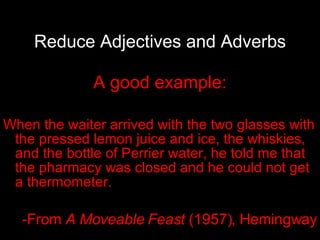 Reduce Adjectives and Adverbs A good example: When the waiter arrived with the two glasses with the pressed lemon juice and ice, the whiskies, and the bottle of Perrier water, he told me that the pharmacy was closed and he could not get a thermometer. -From  A Moveable Feast  (1957), Hemingway 