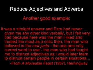 Reduce Adjectives and Adverbs Another good example: It was a straight answer and Ezra had never given me any other kind verbally, but I felt very bad because here was the man I liked and trusted the most as a critic then, the man who believed in the  mot juste  - the one and only correct word to use - the man who had taught me to distrust adjectives as I would later learn to distrust certain people in certain situations… -From  A Moveable Feast  (1957), Hemingway 
