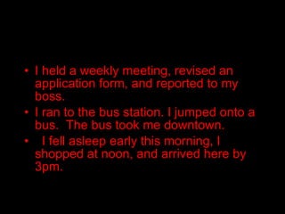 I held a weekly meeting, revised an application form, and reported to my boss. I ran to the bus station. I jumped onto a bus.  The bus took me downtown.  I fell asleep early this morning, I shopped at noon, and arrived here by 3pm. 