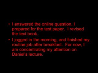 I answered the online question. I prepared for the test paper.  I revised the text book. I jogged in the morning, and finished my routine job after breakfast.  For now, I am concentrating my attention on Daniel’s lecture. 
