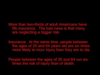 More than two-thirds of adult Americans have life insurance.  The bad news is that many are neglecting a bigger risk. Insurance.  At the same time, people between the ages of 35 and 64 years old are six times more likely to incur injury than they are to die. People between the ages of 35 and 64 run six times the risk of injury than of death. 
