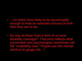 … six times more likely to be injured badly enough to miss an extended amount of work than they are to die. So why do fewer than a third of us have disability coverage?  That error reflects what economists and psychologists sometimes call the “availability bias.” People use this mental shortcut to gauge risk.  1 