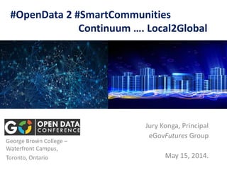 #OpenData 2 #SmartCommunities
Continuum …. Local2Global
Jury Konga, Principal
eGovFutures Group
May 15, 2014.
George Brown College –
Waterfront Campus,
Toronto, Ontario
 