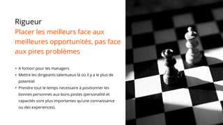 Rigueur
Placer les meilleurs face aux
meilleures opportunités, pas face
aux pires problèmes
• A fortiori pour les managers
• Mettre les dirigeants talentueux là où il y a le plus de
potentiel
• Prendre tout le temps necessaire à positionner les
bonnes personnes aux bons postes (personalité et
capacités sont plus importantes qu’une connaissance
ou des experiences).
 