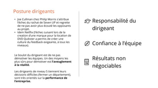 Posture dirigeants
• Joe Cullman chez Philip Morris s'attribue
l’échec du rachat de Seven UP et regrette
de ne pas avoir plus écouté les opposants
au projet.
• Idem Netflix (l’échec cuisant lors de la
creation d’une marque pour la location de
DVD Quikster a permis de créer une
culture du feedback exigeante, à tous les
niveaux).
Le boulot du dirigeant est de ne pas
démotiver les équipes. Un des moyens les
plus sûrs pour démotiver est l'aveuglement
à la réalité.
Les dirigeants de niveau 5 tiennent leurs
décisions difficiles (fermer un département),
sont très orientés sur la performance de
l’entreprise.
Responsabilité du
dirigeant
Confiance à l’équipe
Résultats non
négociables
 