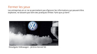 Fermer les yeux
Dieselgate Volkswagen - Jérôme Kerviel SG
Les entreprises en or ne se permettent pas d’ignorer les informations qui peuvent être
explosive, ne laissent pas faire des pratiques limites “tant que ça tient”.
 