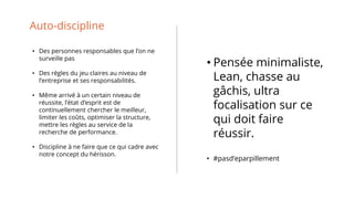 Auto-discipline
• Des personnes responsables que l’on ne
surveille pas
• Des règles du jeu claires au niveau de
l’entreprise et ses responsabilités.
• Même arrivé à un certain niveau de
réussite, l’état d’esprit est de
continuellement chercher le meilleur,
limiter les coûts, optimiser la structure,
mettre les règles au service de la
recherche de performance.
• Discipline à ne faire que ce qui cadre avec
notre concept du hérisson.
• Pensée minimaliste,
Lean, chasse au
gâchis, ultra
focalisation sur ce
qui doit faire
réussir.
• #pasd’eparpillement
 