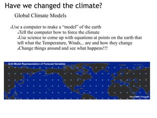 Have we changed the climate?
Global Climate Models
●Use a computer to make a “model” of the earth
●Tell the computer how to force the climate
●Use science to come up with equations at points on the earth that
tell what the Temperature, Winds,.. are and how they change
●Change things around and see what happens!!!
 