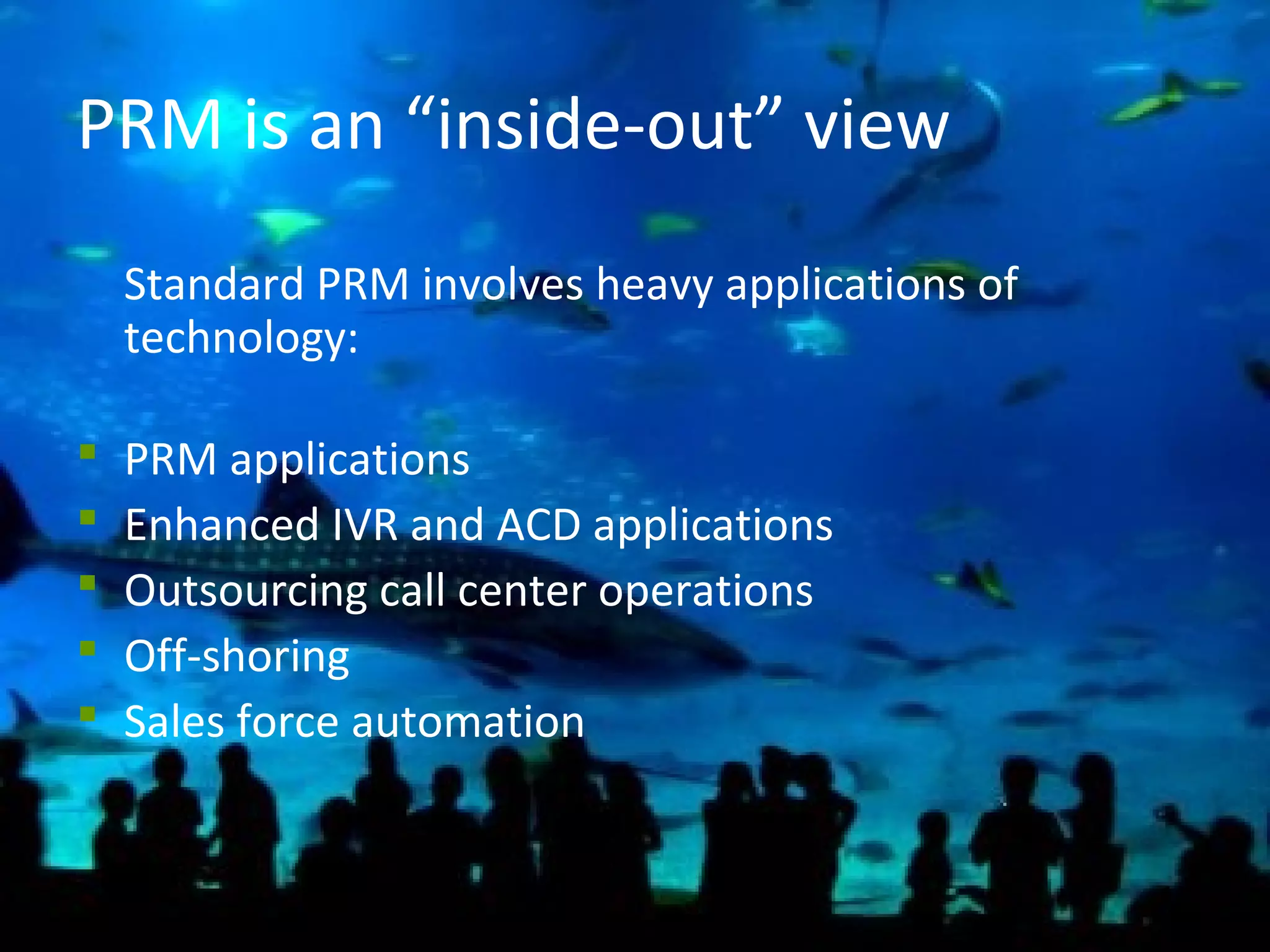 12
PRM is an “inside-out” view
Standard PRM involves heavy applications of
technology:
 PRM applications
 Enhanced IVR and ACD applications
 Outsourcing call center operations
 Off-shoring
 Sales force automation
 